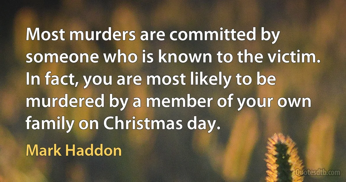 Most murders are committed by someone who is known to the victim. In fact, you are most likely to be murdered by a member of your own family on Christmas day. (Mark Haddon)