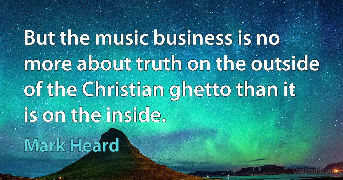 But the music business is no more about truth on the outside of the Christian ghetto than it is on the inside. (Mark Heard)