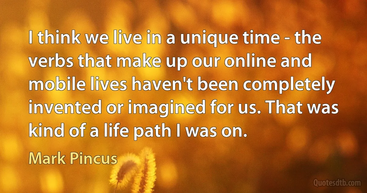 I think we live in a unique time - the verbs that make up our online and mobile lives haven't been completely invented or imagined for us. That was kind of a life path I was on. (Mark Pincus)