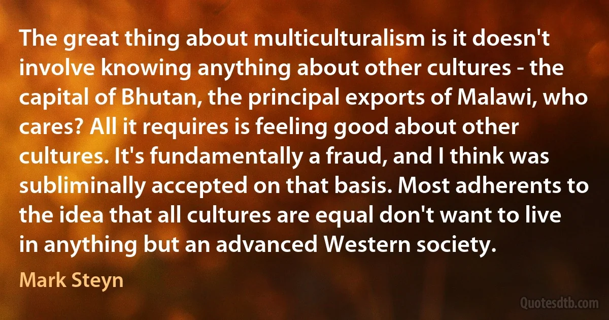 The great thing about multiculturalism is it doesn't involve knowing anything about other cultures - the capital of Bhutan, the principal exports of Malawi, who cares? All it requires is feeling good about other cultures. It's fundamentally a fraud, and I think was subliminally accepted on that basis. Most adherents to the idea that all cultures are equal don't want to live in anything but an advanced Western society. (Mark Steyn)