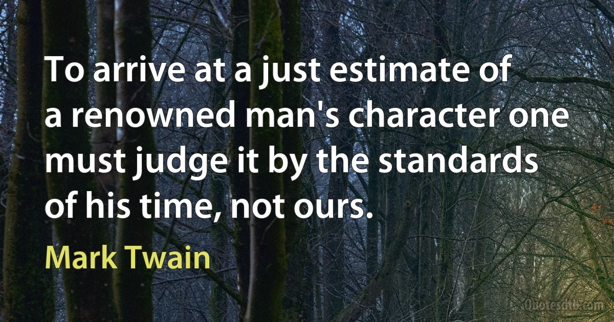 To arrive at a just estimate of a renowned man's character one must judge it by the standards of his time, not ours. (Mark Twain)