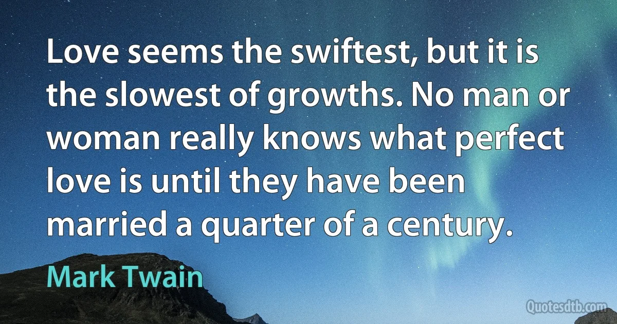 Love seems the swiftest, but it is the slowest of growths. No man or woman really knows what perfect love is until they have been married a quarter of a century. (Mark Twain)