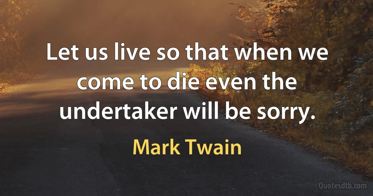 Let us live so that when we come to die even the undertaker will be sorry. (Mark Twain)