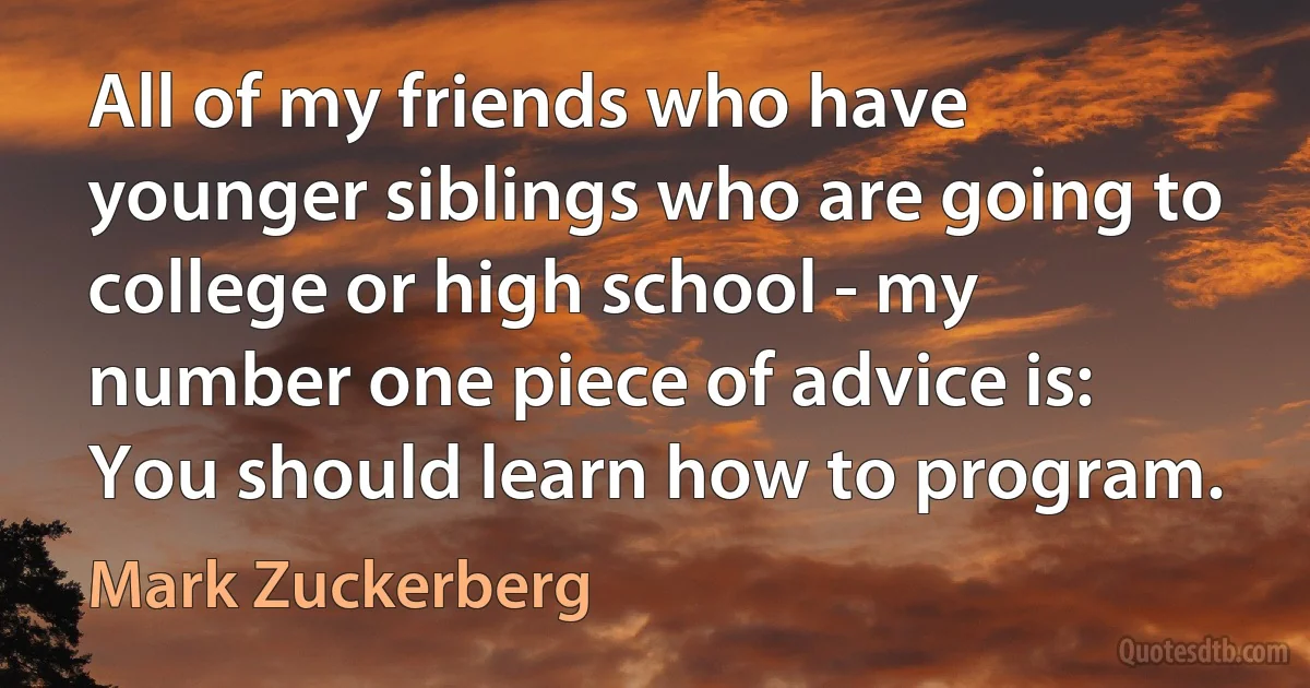 All of my friends who have younger siblings who are going to college or high school - my number one piece of advice is: You should learn how to program. (Mark Zuckerberg)