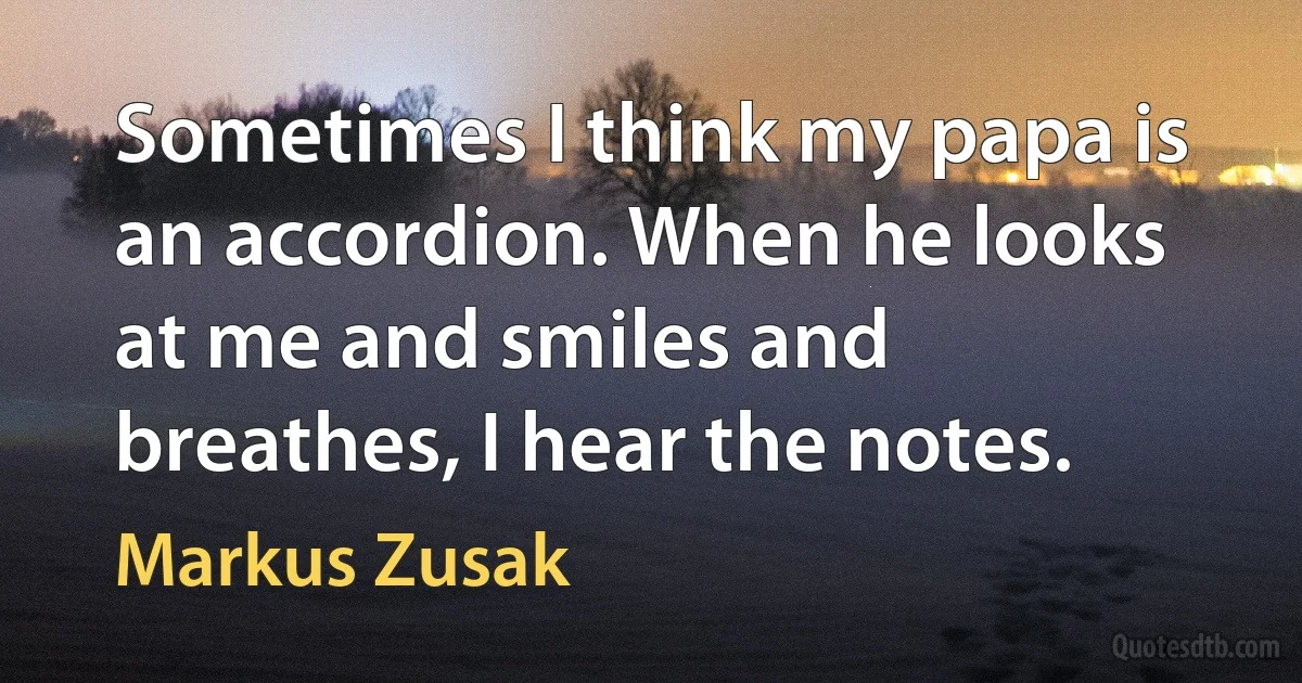 Sometimes I think my papa is an accordion. When he looks at me and smiles and breathes, I hear the notes. (Markus Zusak)