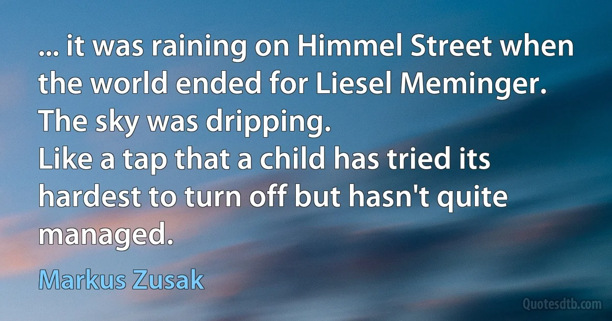 ... it was raining on Himmel Street when the world ended for Liesel Meminger.
The sky was dripping.
Like a tap that a child has tried its hardest to turn off but hasn't quite managed. (Markus Zusak)