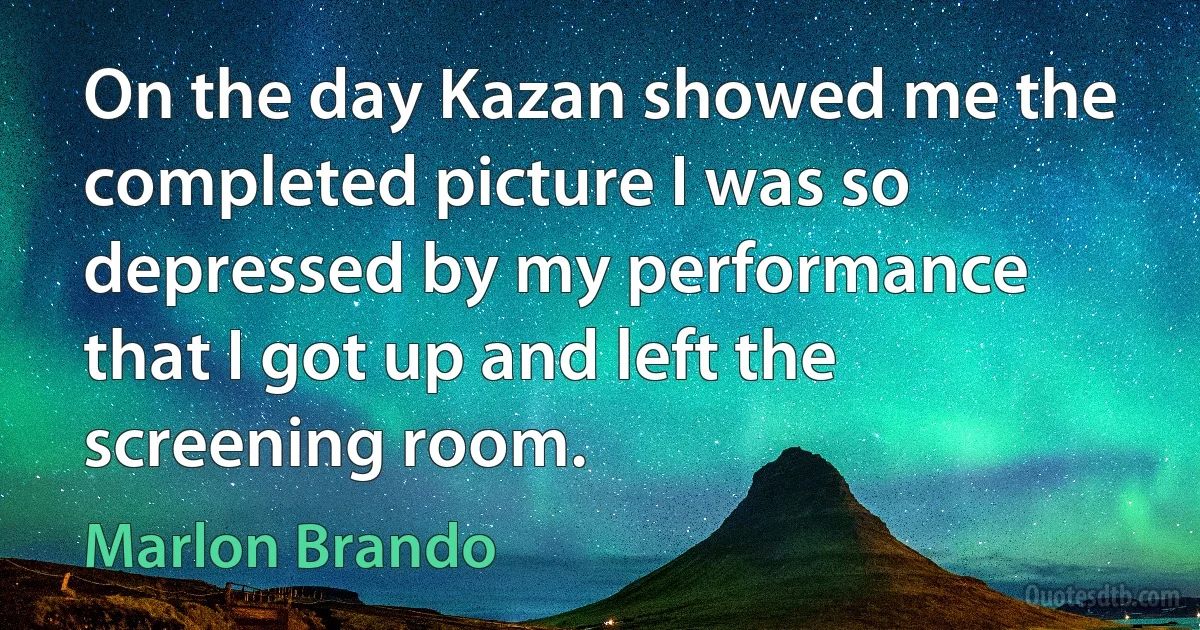 On the day Kazan showed me the completed picture I was so depressed by my performance that I got up and left the screening room. (Marlon Brando)