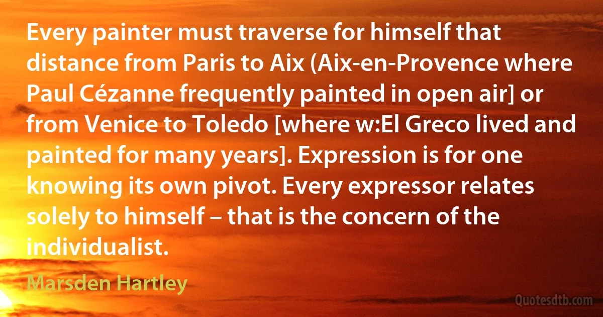 Every painter must traverse for himself that distance from Paris to Aix (Aix-en-Provence where Paul Cézanne frequently painted in open air] or from Venice to Toledo [where w:El Greco lived and painted for many years]. Expression is for one knowing its own pivot. Every expressor relates solely to himself – that is the concern of the individualist. (Marsden Hartley)