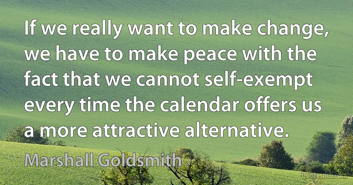 If we really want to make change, we have to make peace with the fact that we cannot self-exempt every time the calendar offers us a more attractive alternative. (Marshall Goldsmith)