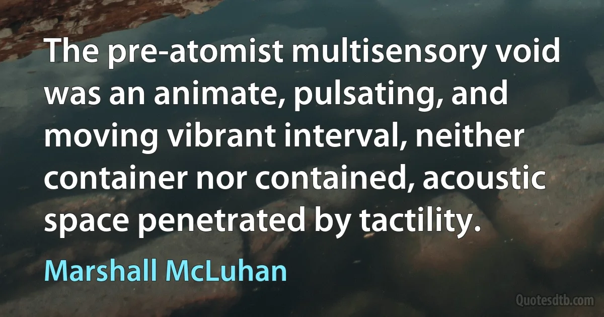 The pre-atomist multisensory void was an animate, pulsating, and moving vibrant interval, neither container nor contained, acoustic space penetrated by tactility. (Marshall McLuhan)