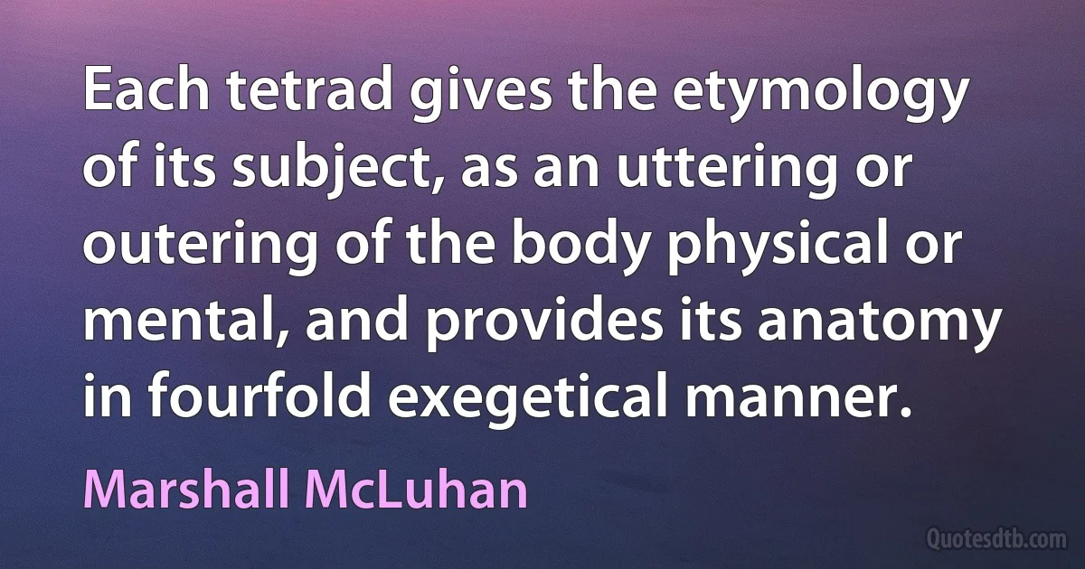 Each tetrad gives the etymology of its subject, as an uttering or outering of the body physical or mental, and provides its anatomy in fourfold exegetical manner. (Marshall McLuhan)