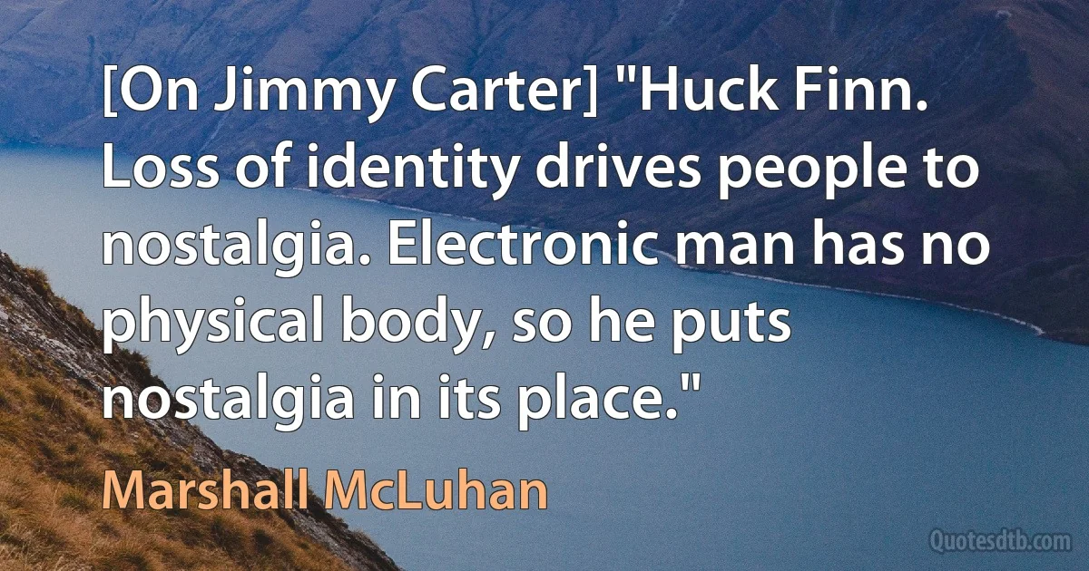 [On Jimmy Carter] "Huck Finn. Loss of identity drives people to nostalgia. Electronic man has no physical body, so he puts nostalgia in its place." (Marshall McLuhan)