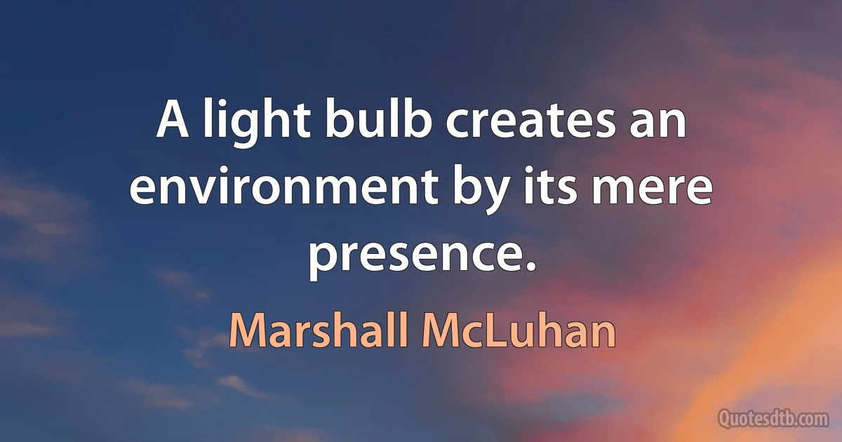 A light bulb creates an environment by its mere presence. (Marshall McLuhan)