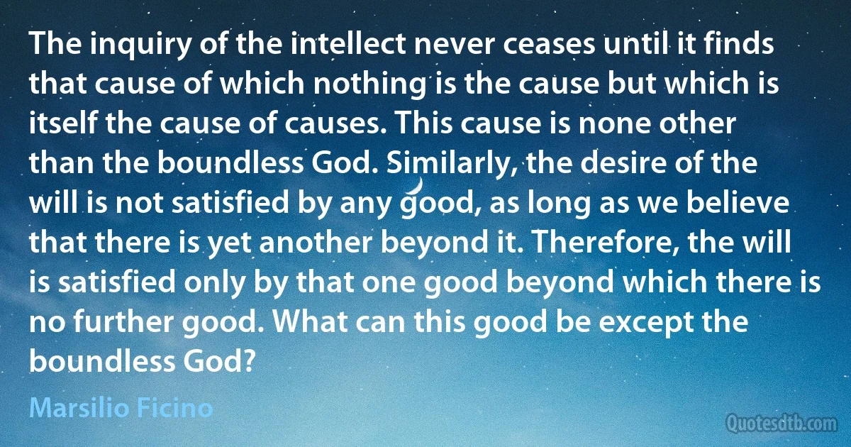 The inquiry of the intellect never ceases until it finds that cause of which nothing is the cause but which is itself the cause of causes. This cause is none other than the boundless God. Similarly, the desire of the will is not satisfied by any good, as long as we believe that there is yet another beyond it. Therefore, the will is satisfied only by that one good beyond which there is no further good. What can this good be except the boundless God? (Marsilio Ficino)