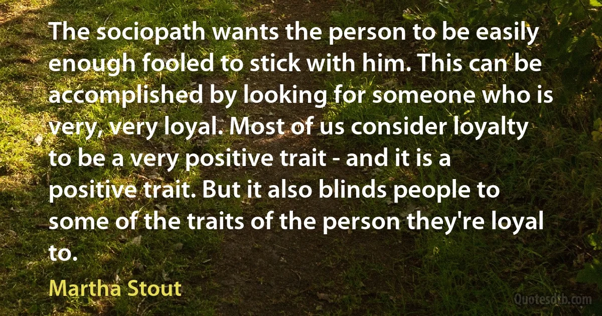 The sociopath wants the person to be easily enough fooled to stick with him. This can be accomplished by looking for someone who is very, very loyal. Most of us consider loyalty to be a very positive trait - and it is a positive trait. But it also blinds people to some of the traits of the person they're loyal to. (Martha Stout)