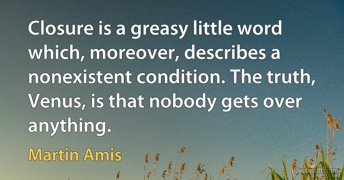 Closure is a greasy little word which, moreover, describes a nonexistent condition. The truth, Venus, is that nobody gets over anything. (Martin Amis)