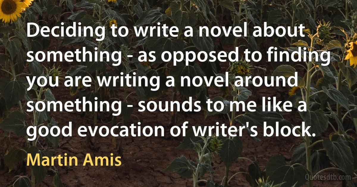 Deciding to write a novel about something - as opposed to finding you are writing a novel around something - sounds to me like a good evocation of writer's block. (Martin Amis)