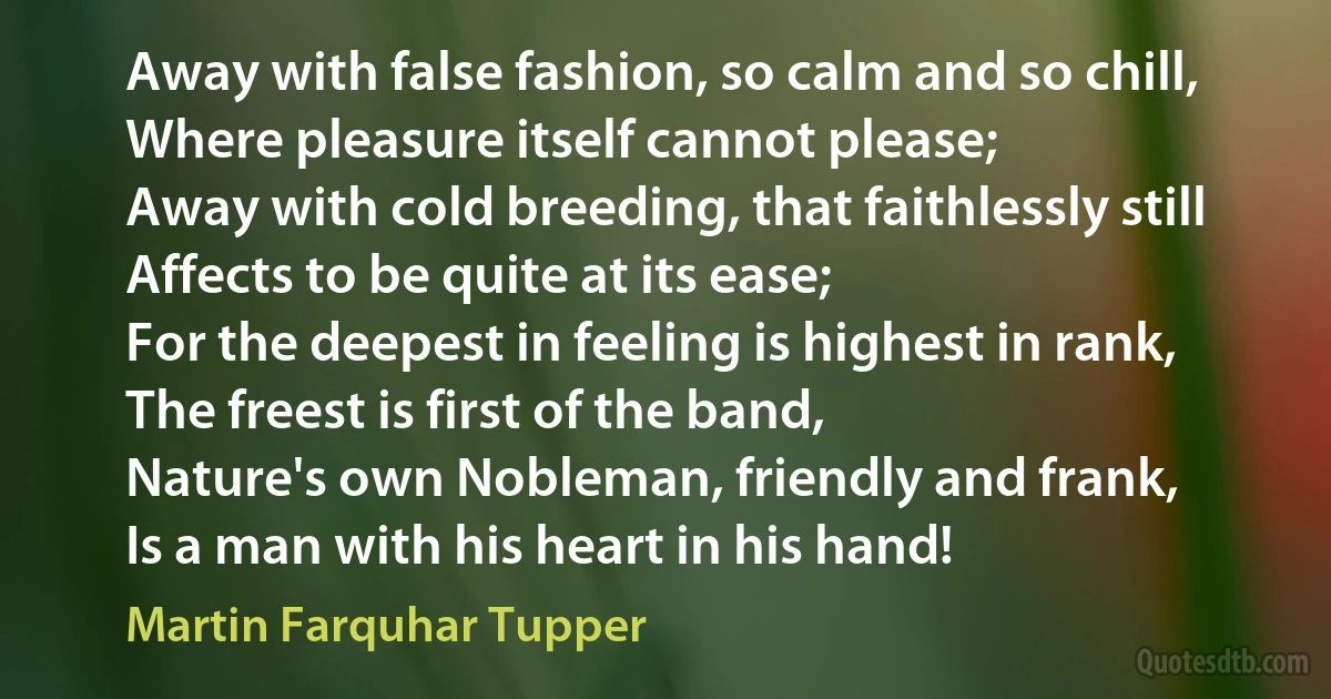 Away with false fashion, so calm and so chill,
Where pleasure itself cannot please;
Away with cold breeding, that faithlessly still
Affects to be quite at its ease;
For the deepest in feeling is highest in rank,
The freest is first of the band,
Nature's own Nobleman, friendly and frank,
Is a man with his heart in his hand! (Martin Farquhar Tupper)