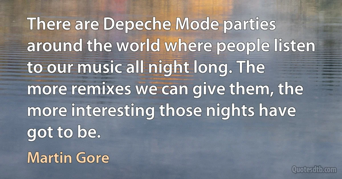 There are Depeche Mode parties around the world where people listen to our music all night long. The more remixes we can give them, the more interesting those nights have got to be. (Martin Gore)