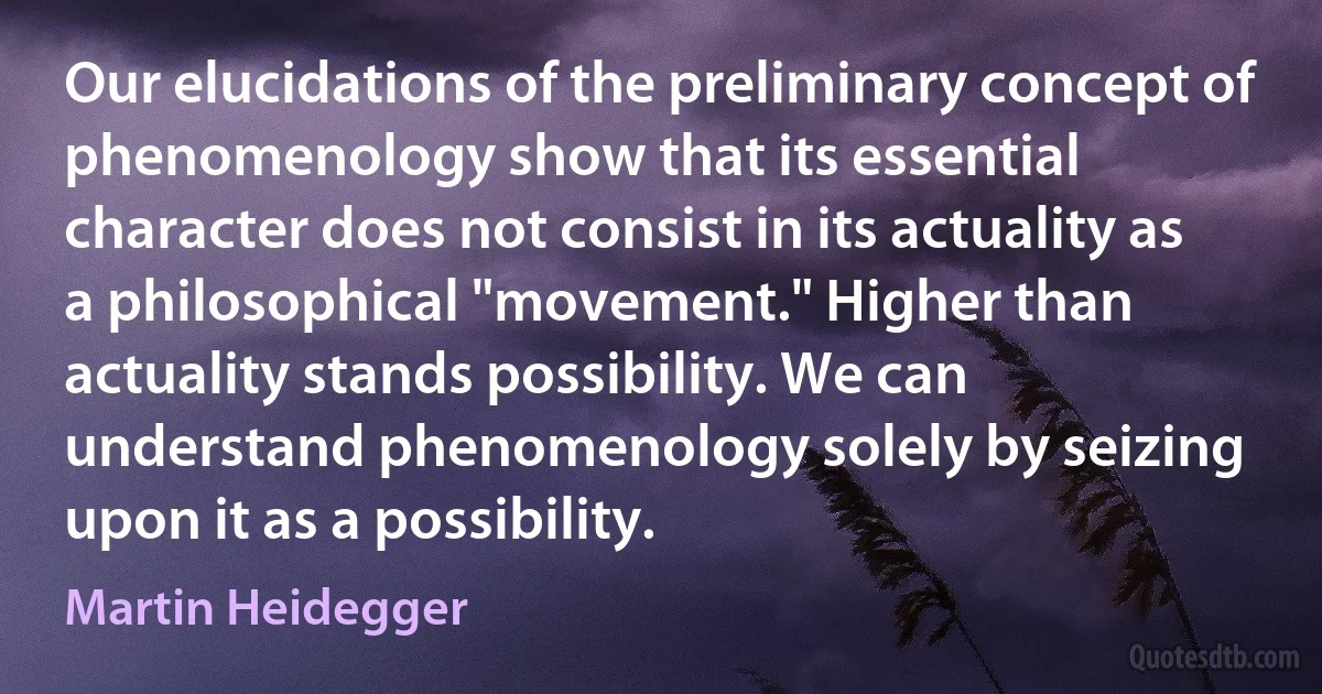 Our elucidations of the preliminary concept of phenomenology show that its essential character does not consist in its actuality as a philosophical "movement." Higher than actuality stands possibility. We can understand phenomenology solely by seizing upon it as a possibility. (Martin Heidegger)