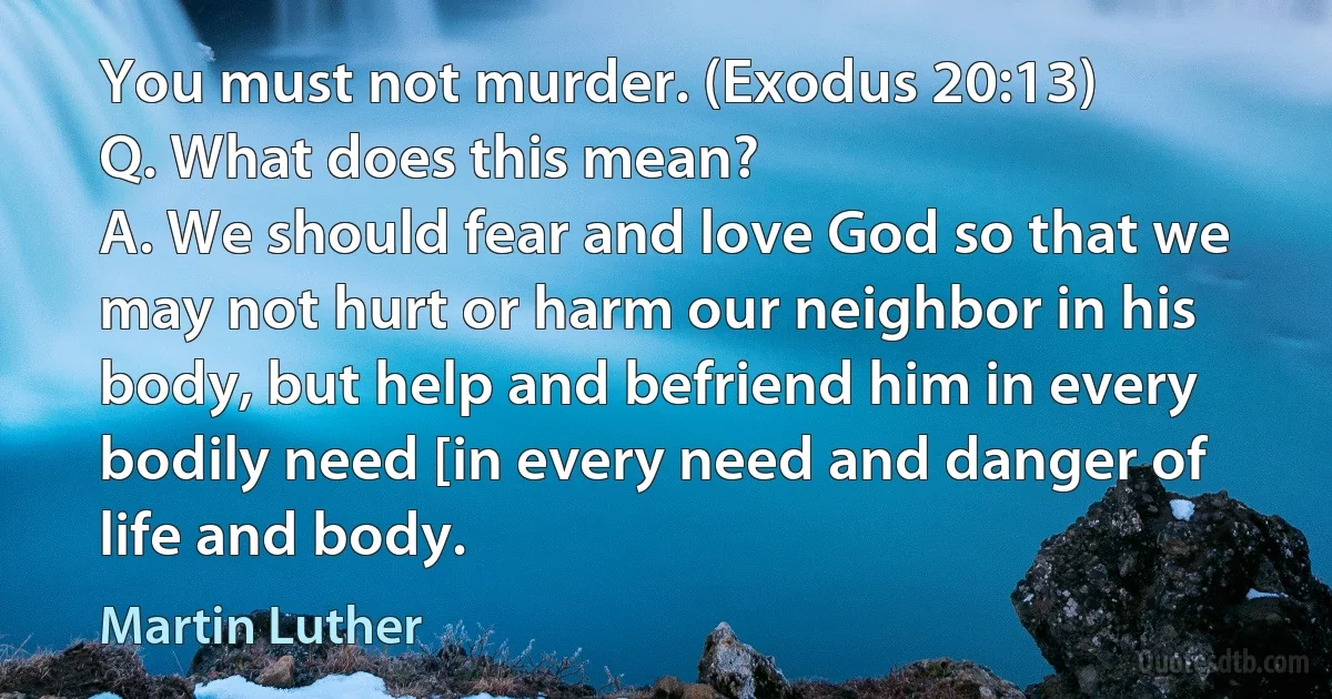 You must not murder. (Exodus 20:13)
Q. What does this mean?
A. We should fear and love God so that we may not hurt or harm our neighbor in his body, but help and befriend him in every bodily need [in every need and danger of life and body. (Martin Luther)