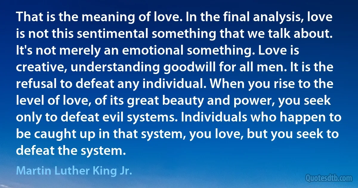 That is the meaning of love. In the final analysis, love is not this sentimental something that we talk about. It's not merely an emotional something. Love is creative, understanding goodwill for all men. It is the refusal to defeat any individual. When you rise to the level of love, of its great beauty and power, you seek only to defeat evil systems. Individuals who happen to be caught up in that system, you love, but you seek to defeat the system. (Martin Luther King Jr.)