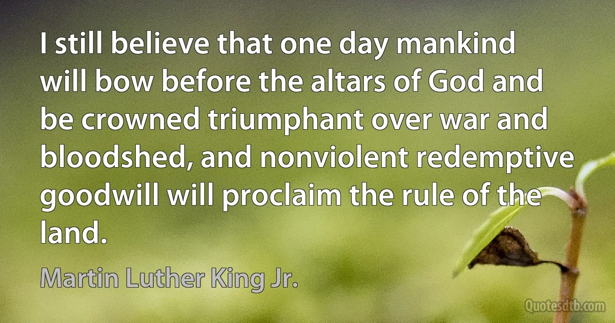 I still believe that one day mankind will bow before the altars of God and be crowned triumphant over war and bloodshed, and nonviolent redemptive goodwill will proclaim the rule of the land. (Martin Luther King Jr.)