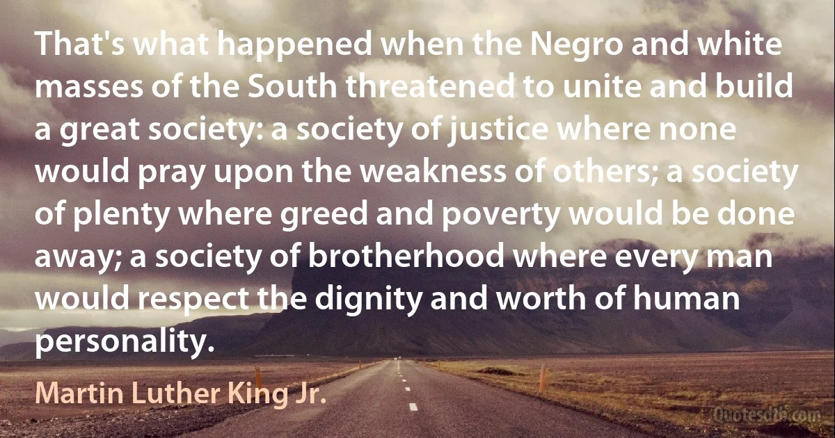 That's what happened when the Negro and white masses of the South threatened to unite and build a great society: a society of justice where none would pray upon the weakness of others; a society of plenty where greed and poverty would be done away; a society of brotherhood where every man would respect the dignity and worth of human personality. (Martin Luther King Jr.)