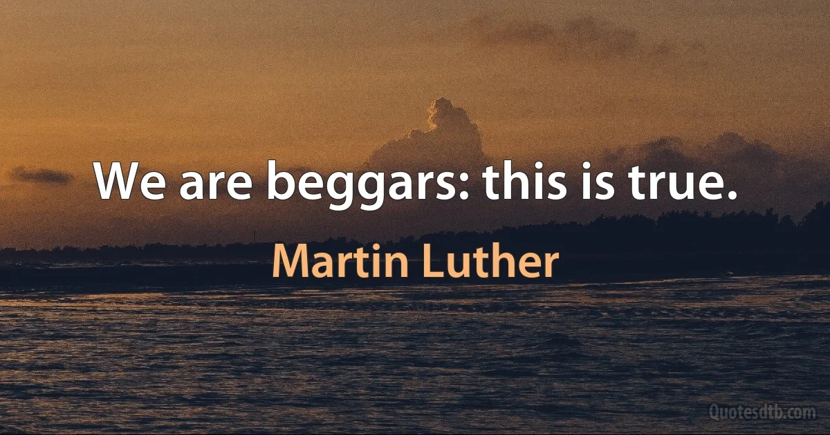 We are beggars: this is true. (Martin Luther)