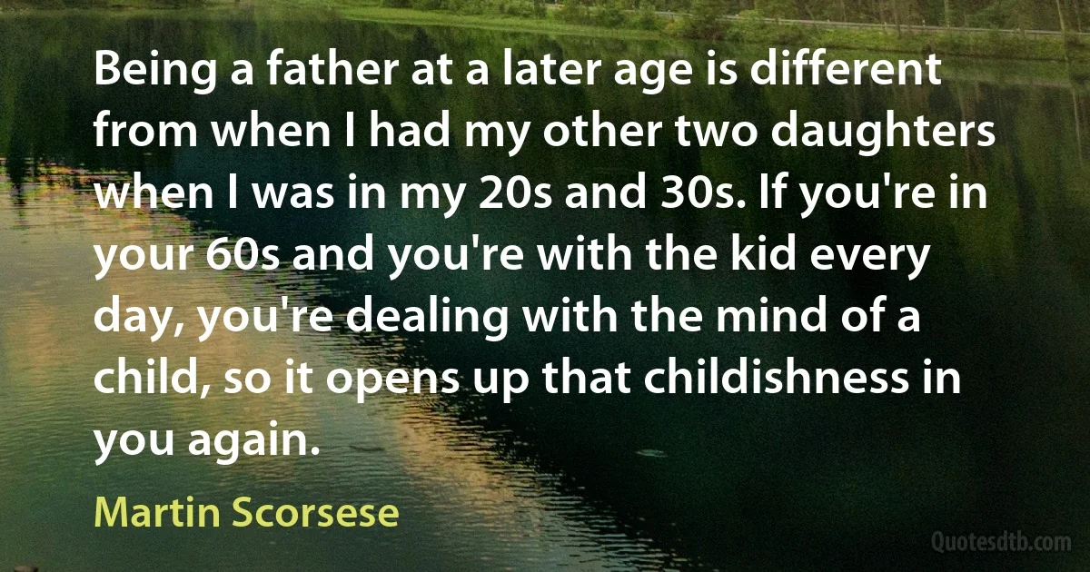 Being a father at a later age is different from when I had my other two daughters when I was in my 20s and 30s. If you're in your 60s and you're with the kid every day, you're dealing with the mind of a child, so it opens up that childishness in you again. (Martin Scorsese)