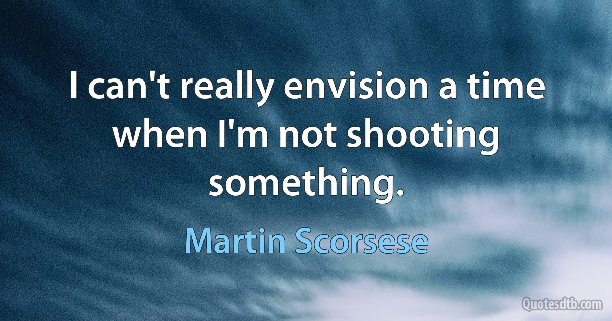 I can't really envision a time when I'm not shooting something. (Martin Scorsese)