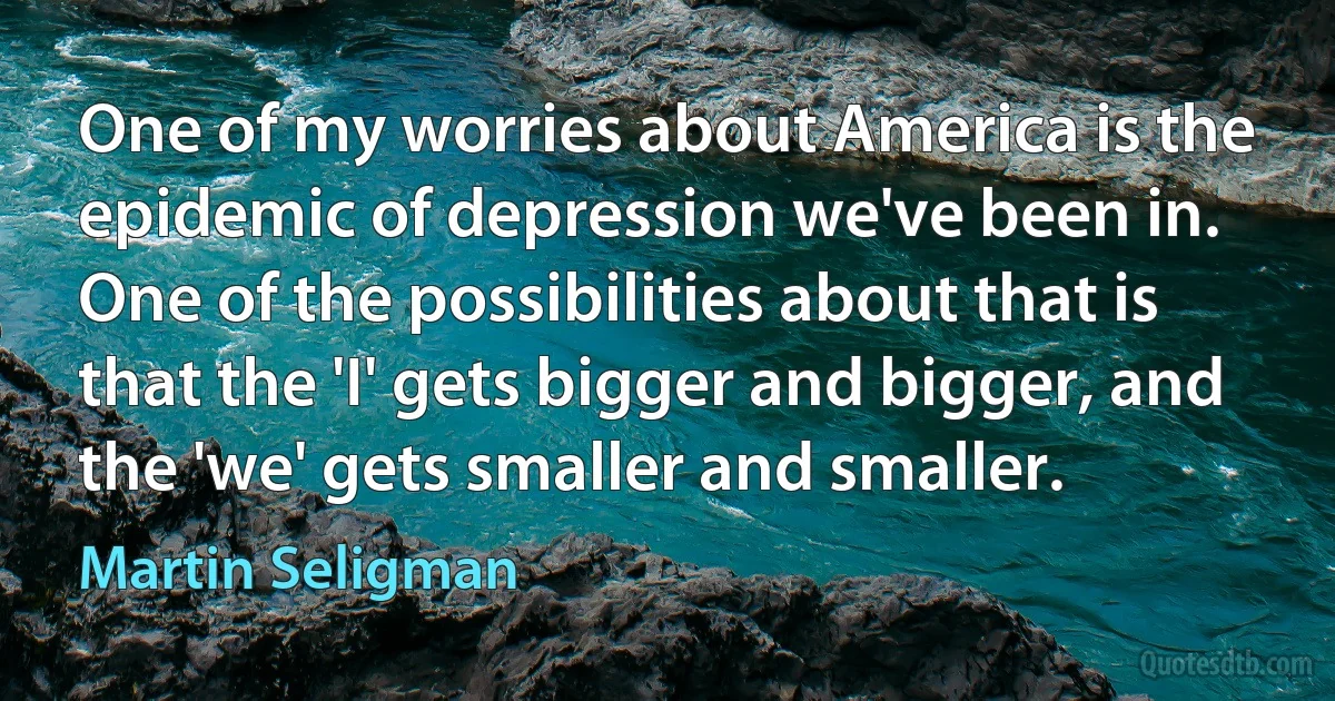 One of my worries about America is the epidemic of depression we've been in. One of the possibilities about that is that the 'I' gets bigger and bigger, and the 'we' gets smaller and smaller. (Martin Seligman)