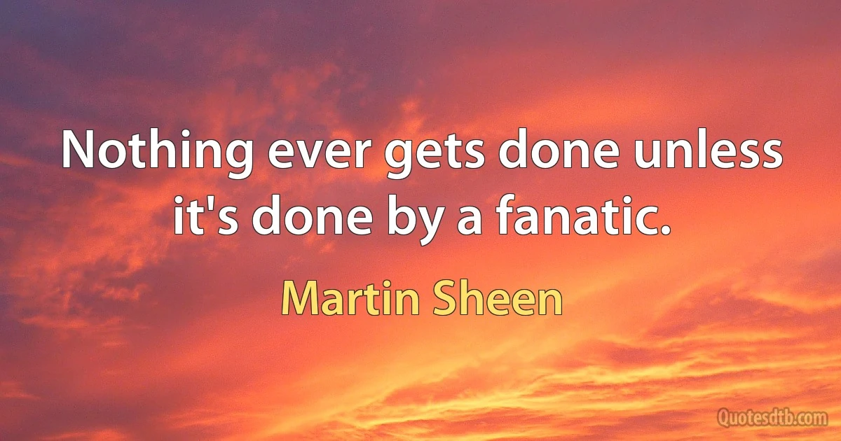 Nothing ever gets done unless it's done by a fanatic. (Martin Sheen)