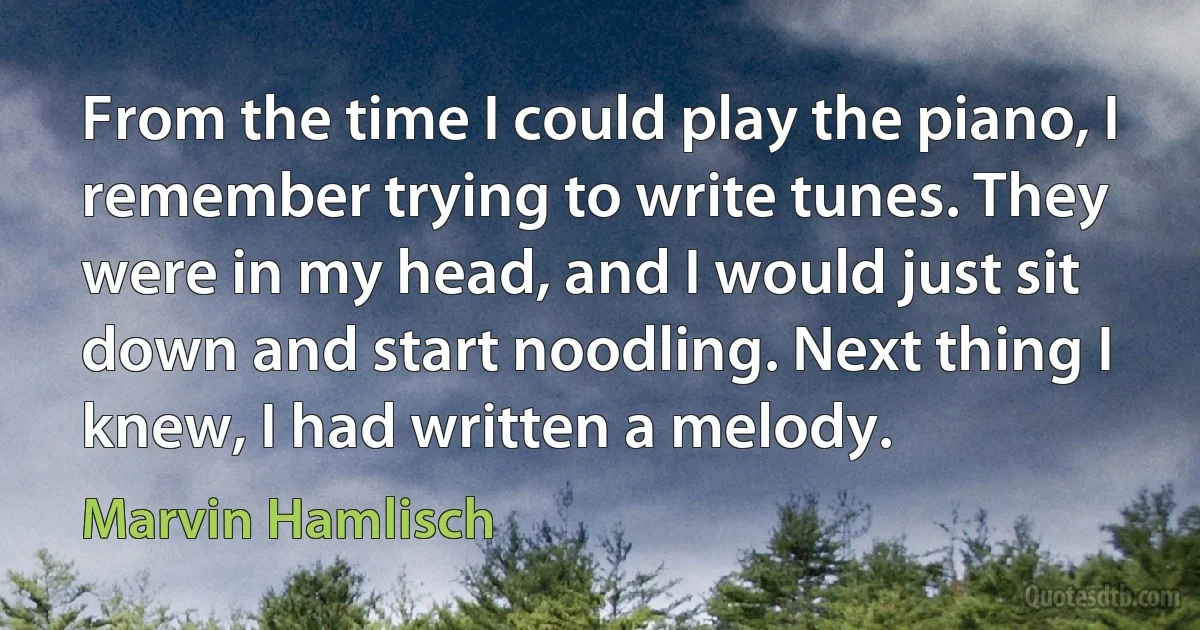 From the time I could play the piano, I remember trying to write tunes. They were in my head, and I would just sit down and start noodling. Next thing I knew, I had written a melody. (Marvin Hamlisch)