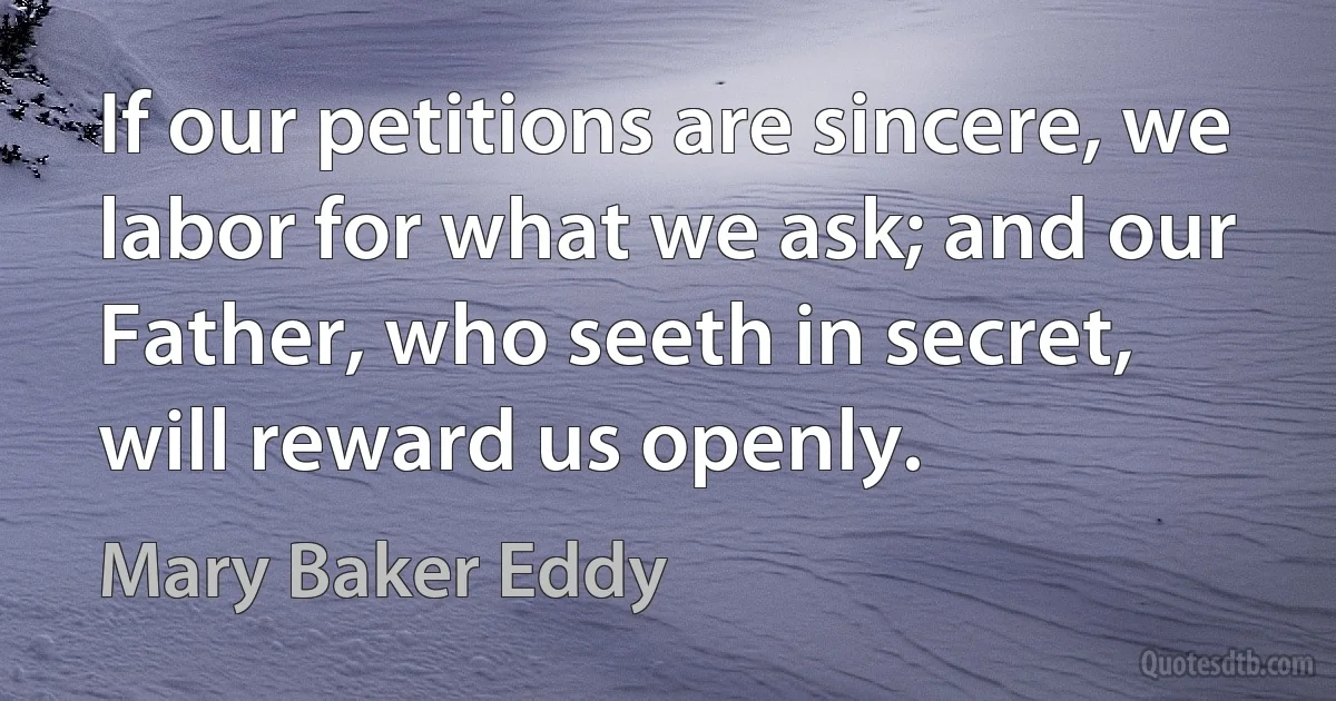 If our petitions are sincere, we labor for what we ask; and our Father, who seeth in secret, will reward us openly. (Mary Baker Eddy)