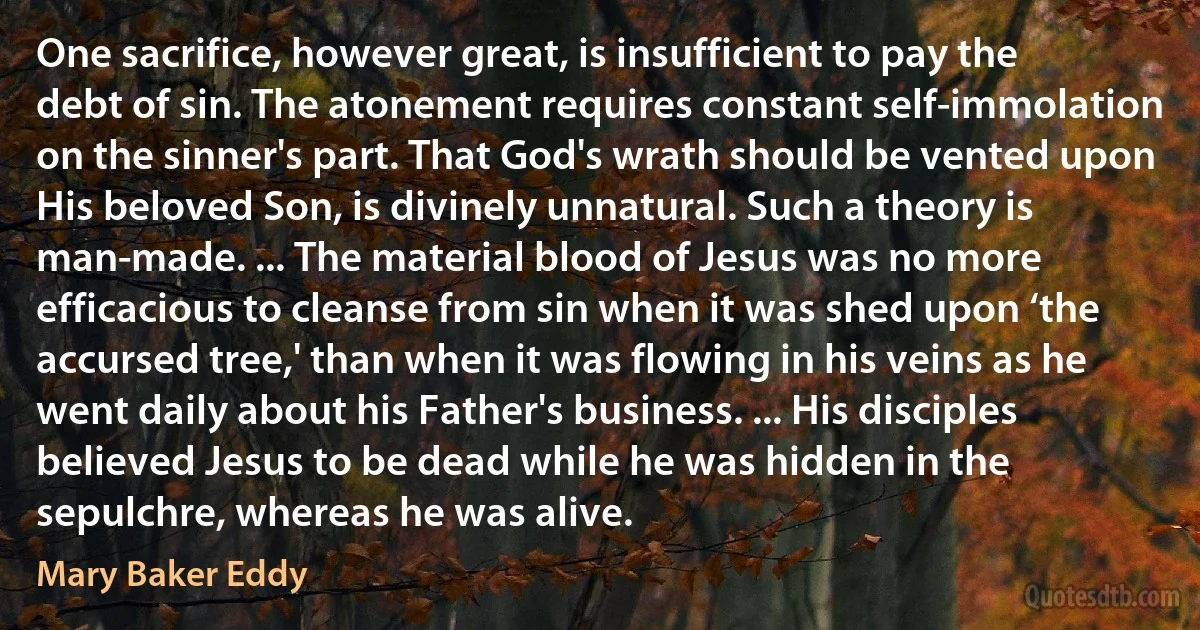 One sacrifice, however great, is insufficient to pay the debt of sin. The atonement requires constant self-immolation on the sinner's part. That God's wrath should be vented upon His beloved Son, is divinely unnatural. Such a theory is man-made. ... The material blood of Jesus was no more efficacious to cleanse from sin when it was shed upon ‘the accursed tree,' than when it was flowing in his veins as he went daily about his Father's business. ... His disciples believed Jesus to be dead while he was hidden in the sepulchre, whereas he was alive. (Mary Baker Eddy)