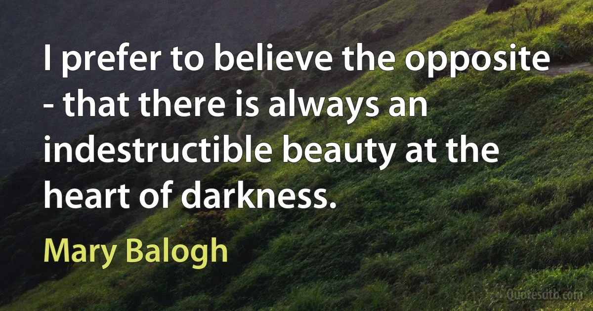 I prefer to believe the opposite - that there is always an indestructible beauty at the heart of darkness. (Mary Balogh)