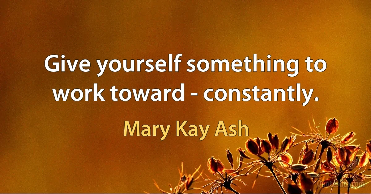 Give yourself something to work toward - constantly. (Mary Kay Ash)