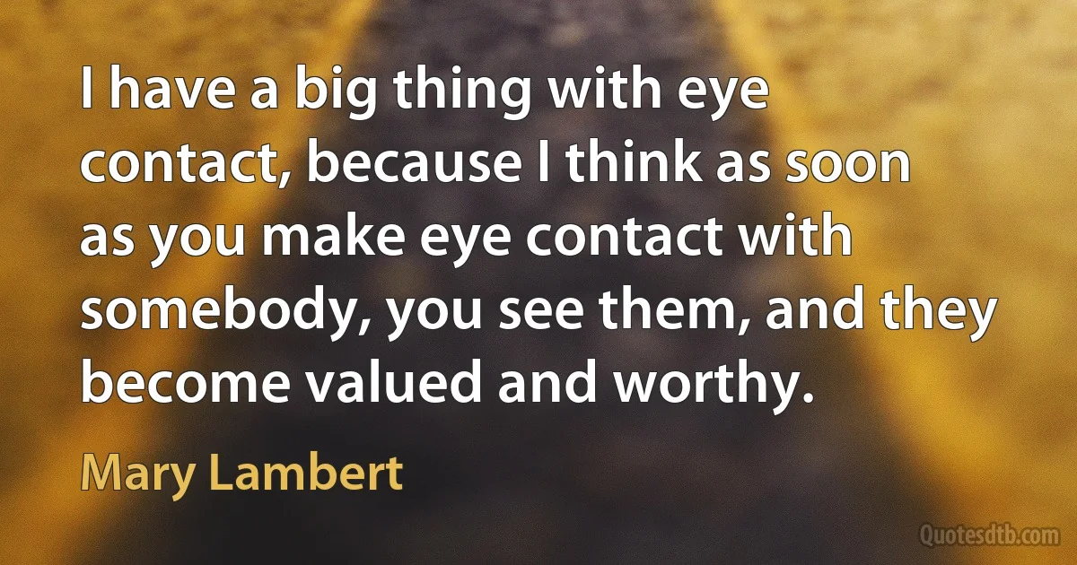 I have a big thing with eye contact, because I think as soon as you make eye contact with somebody, you see them, and they become valued and worthy. (Mary Lambert)