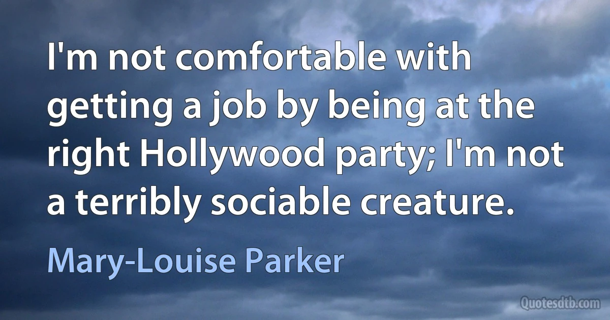 I'm not comfortable with getting a job by being at the right Hollywood party; I'm not a terribly sociable creature. (Mary-Louise Parker)