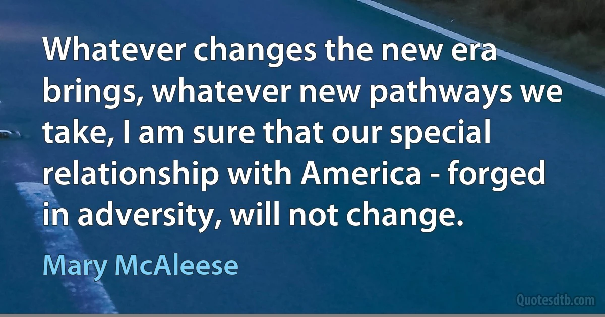 Whatever changes the new era brings, whatever new pathways we take, I am sure that our special relationship with America - forged in adversity, will not change. (Mary McAleese)