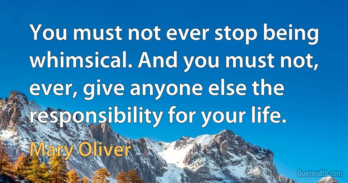 You must not ever stop being whimsical. And you must not, ever, give anyone else the responsibility for your life. (Mary Oliver)