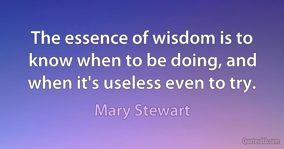 The essence of wisdom is to know when to be doing, and when it's useless even to try. (Mary Stewart)