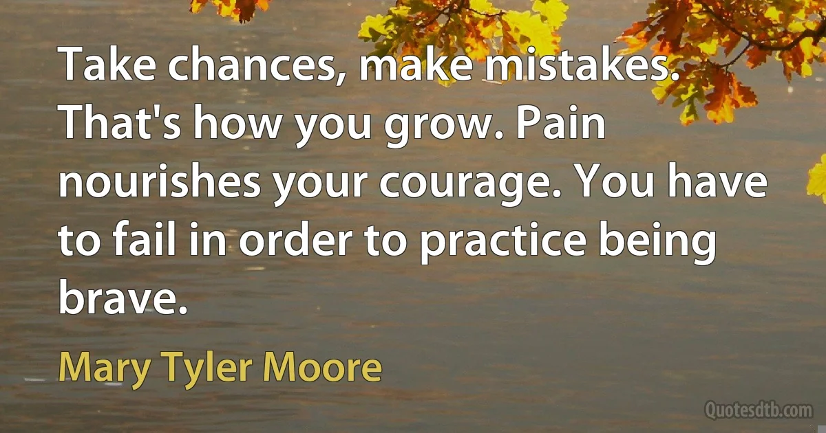 Take chances, make mistakes. That's how you grow. Pain nourishes your courage. You have to fail in order to practice being brave. (Mary Tyler Moore)