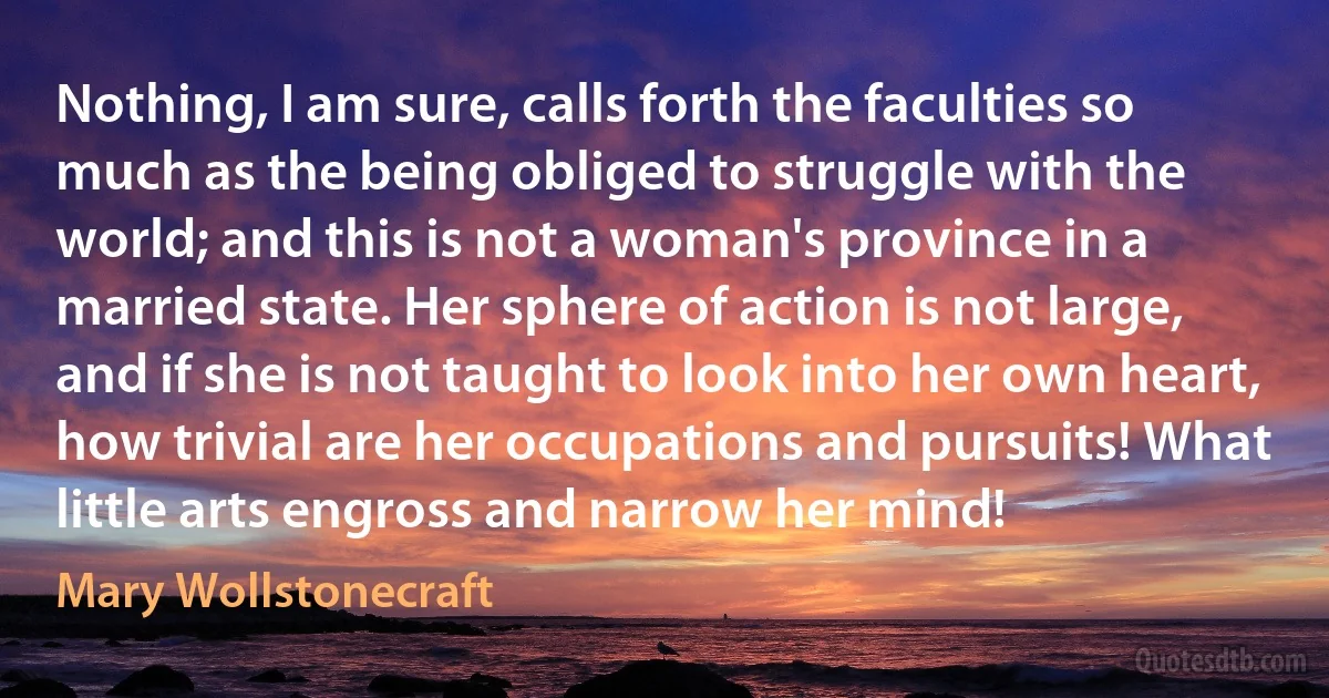 Nothing, I am sure, calls forth the faculties so much as the being obliged to struggle with the world; and this is not a woman's province in a married state. Her sphere of action is not large, and if she is not taught to look into her own heart, how trivial are her occupations and pursuits! What little arts engross and narrow her mind! (Mary Wollstonecraft)