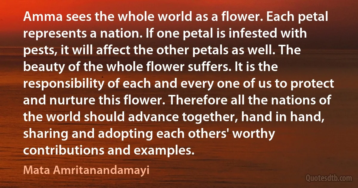 Amma sees the whole world as a flower. Each petal represents a nation. If one petal is infested with pests, it will affect the other petals as well. The beauty of the whole flower suffers. It is the responsibility of each and every one of us to protect and nurture this flower. Therefore all the nations of the world should advance together, hand in hand, sharing and adopting each others' worthy contributions and examples. (Mata Amritanandamayi)