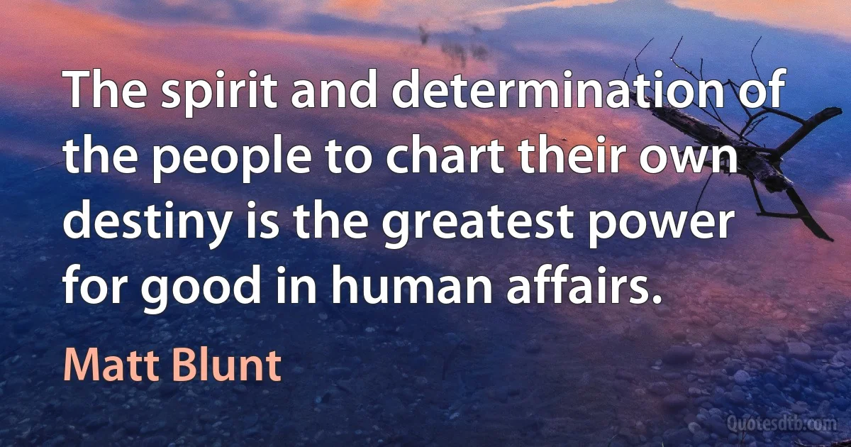 The spirit and determination of the people to chart their own destiny is the greatest power for good in human affairs. (Matt Blunt)