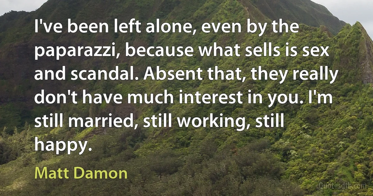 I've been left alone, even by the paparazzi, because what sells is sex and scandal. Absent that, they really don't have much interest in you. I'm still married, still working, still happy. (Matt Damon)