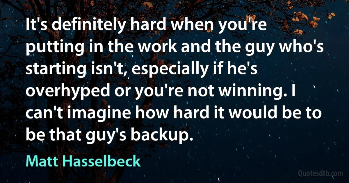 It's definitely hard when you're putting in the work and the guy who's starting isn't, especially if he's overhyped or you're not winning. I can't imagine how hard it would be to be that guy's backup. (Matt Hasselbeck)