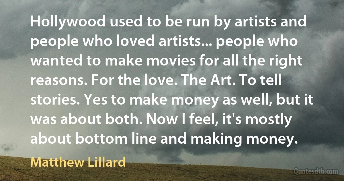 Hollywood used to be run by artists and people who loved artists... people who wanted to make movies for all the right reasons. For the love. The Art. To tell stories. Yes to make money as well, but it was about both. Now I feel, it's mostly about bottom line and making money. (Matthew Lillard)